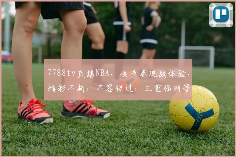 7788tv直播NBA，快节奏观战体验，精彩不断，不容错过，三重福利等你来