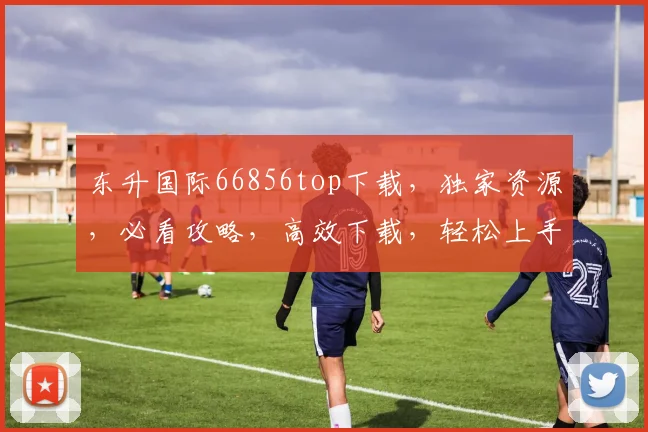 东升国际66856top下载，独家资源，必看攻略，高效下载，轻松上手，三步实现